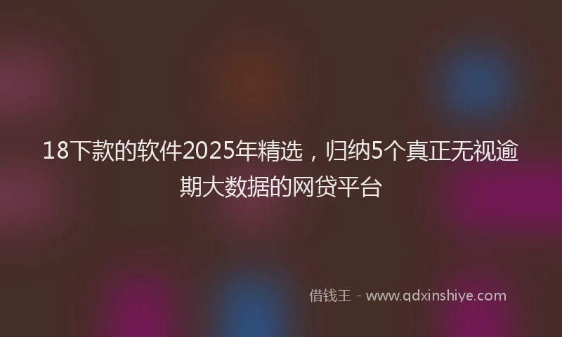 18下款的软件2025年精选，归纳5个真正无视逾期大数据的网贷平台