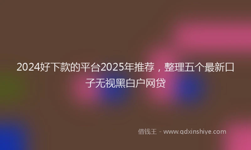 2024好下款的平台2025年推荐，整理五个最新口子无视黑白户网贷