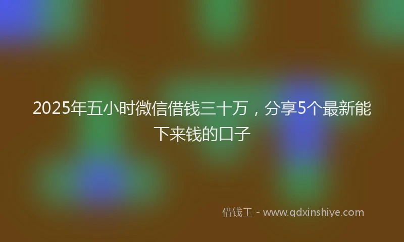 2025年五小时微信借钱三十万，分享5个最新能下来钱的口子