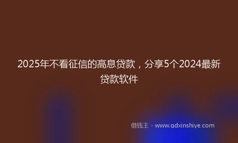 2025年不看征信的高息贷款，分享5个2024最新贷款软件