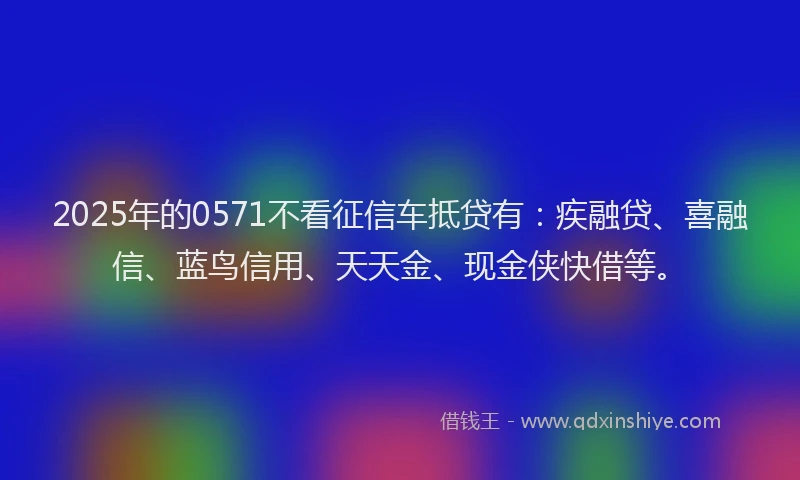 2025年的0571不看征信车抵贷有：疾融贷、喜融信、蓝鸟信用、天天金、现金侠快借等。