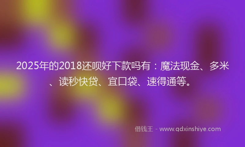 2025年的2018还呗好下款吗有：魔法现金、多米、读秒快贷、宜口袋、速得通等。