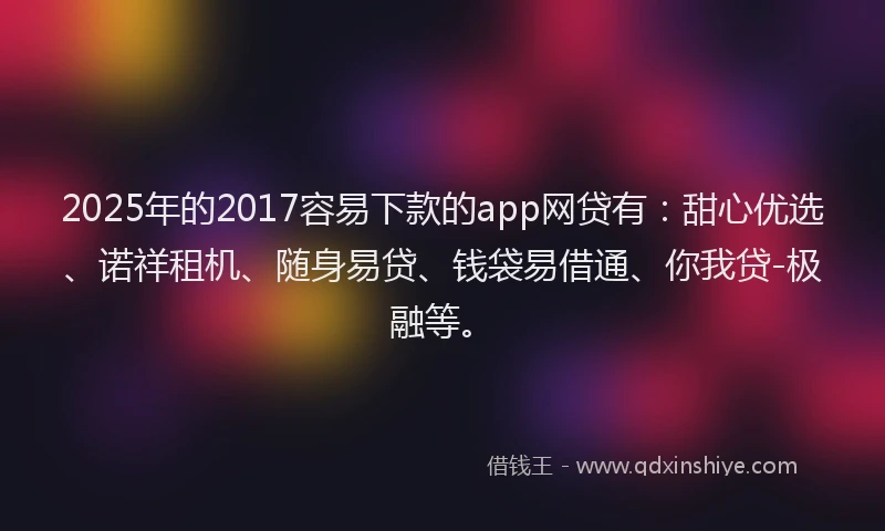 2025年的2017容易下款的app网贷有：甜心优选、诺祥租机、随身易贷、钱袋易借通、你我贷-极融等。