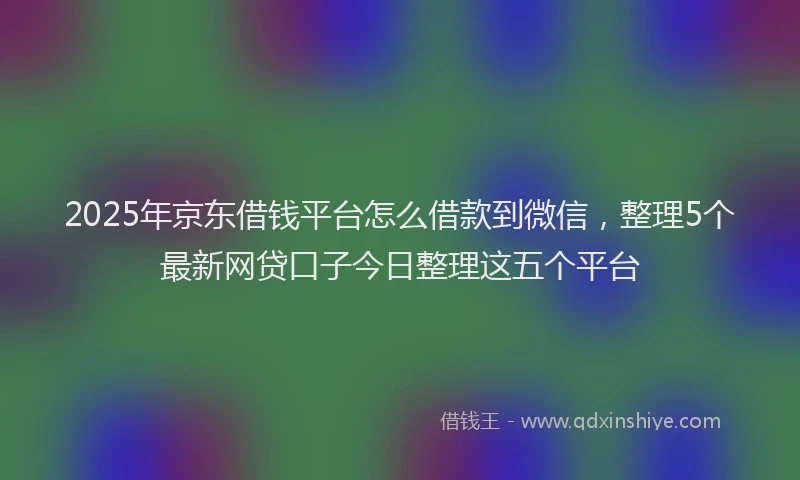 2025年京东借钱平台怎么借款到微信，整理5个最新网贷口子今日整理这五个平台