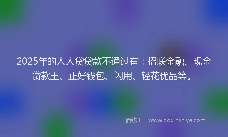 2025年的人人贷贷款不通过有：招联金融、现金贷款王、正好钱包、闪用、轻花优品等。