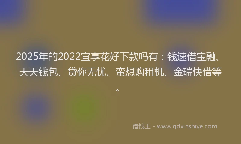 2025年的2022宜享花好下款吗有：钱速借宝融、天天钱包、贷你无忧、蛮想购租机、金瑞快借等。