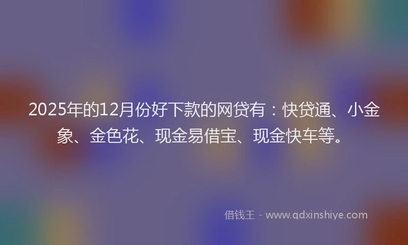 2025年的12月份好下款的网贷有：快贷通、小金象、金色花、现金易借宝、现金快车等。