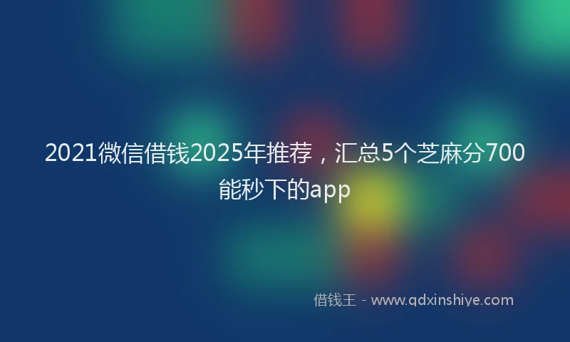2021微信借钱2025年推荐，汇总5个芝麻分700能秒下的app