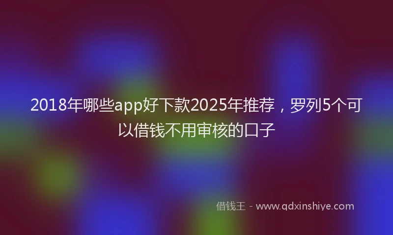 2018年哪些app好下款2025年推荐，罗列5个可以借钱不用审核的口子