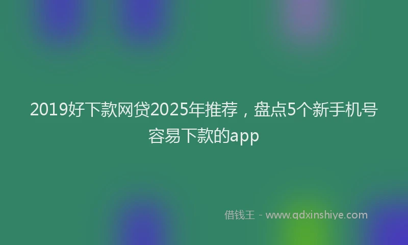 2019好下款网贷2025年推荐，盘点5个新手机号容易下款的app