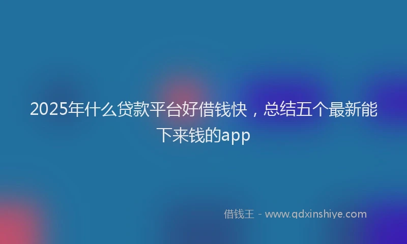 2025年什么贷款平台好借钱快，总结五个最新能下来钱的app