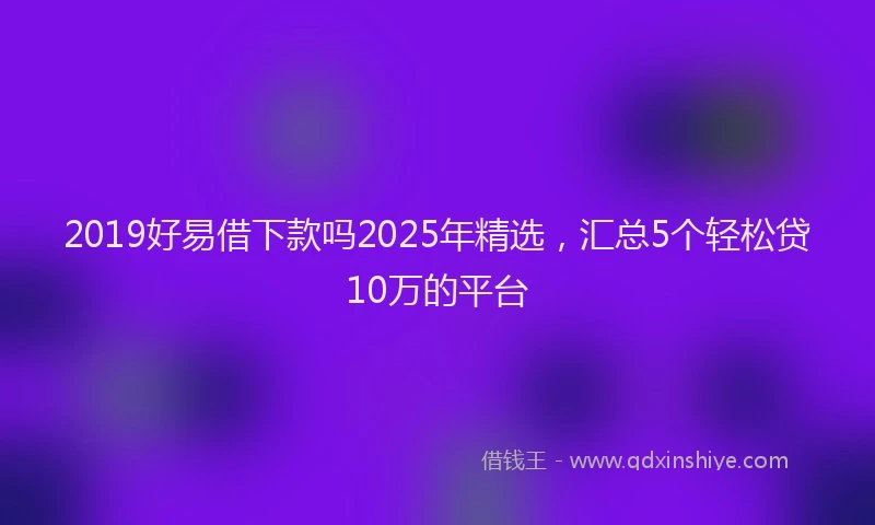 2019好易借下款吗2025年精选，汇总5个轻松贷10万的平台