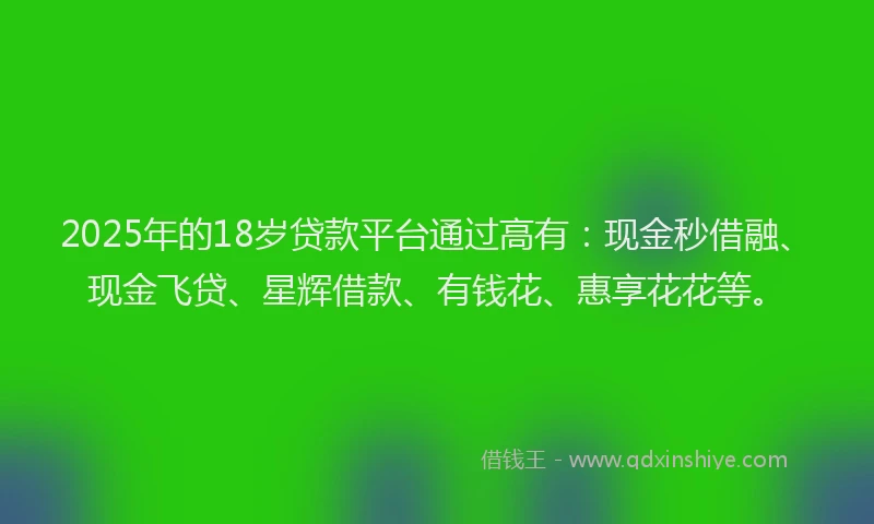 2025年的18岁贷款平台通过高有：现金秒借融、现金飞贷、星辉借款、有钱花、惠享花花等。