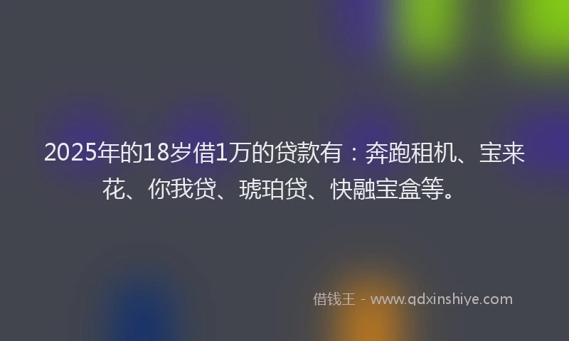2025年的18岁借1万的贷款有：奔跑租机、宝来花、你我贷、琥珀贷、快融宝盒等。