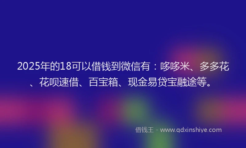 2025年的18可以借钱到微信有：哆哆米、多多花、花呗速借、百宝箱、现金易贷宝融途等。