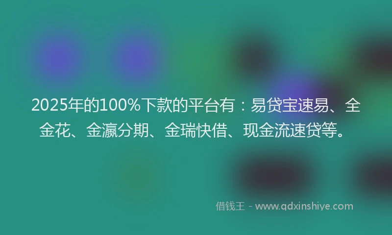 2025年的100%下款的平台有：易贷宝速易、全金花、金瀛分期、金瑞快借、现金流速贷等。