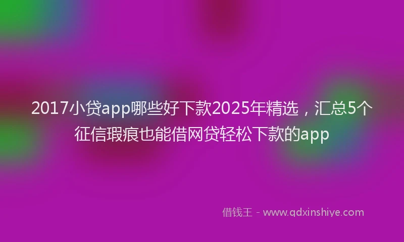 2017小贷app哪些好下款2025年精选，汇总5个征信瑕疵也能借网贷轻松下款的app
