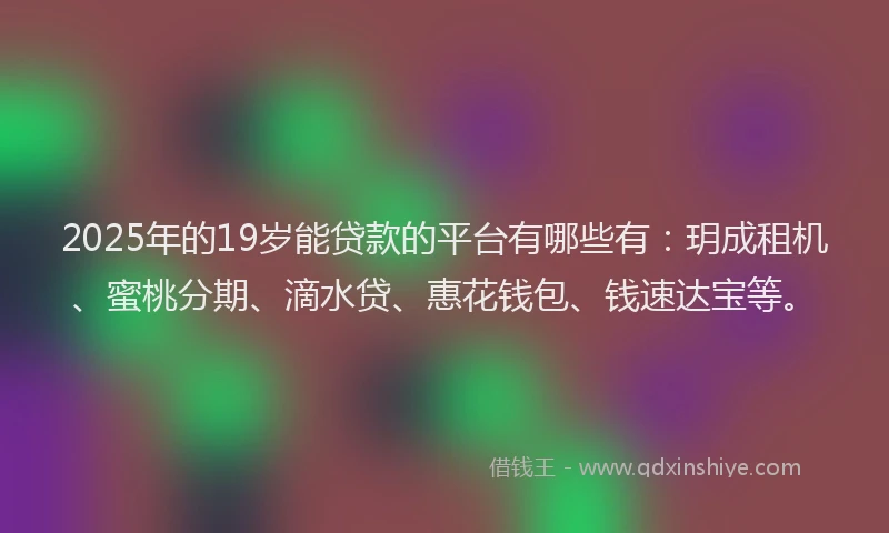 2025年的19岁能贷款的平台有哪些有：玥成租机、蜜桃分期、滴水贷、惠花钱包、钱速达宝等。