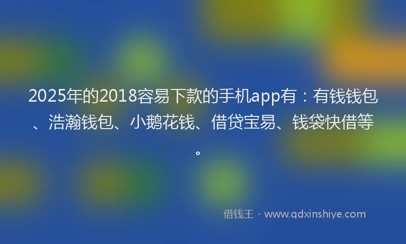 2025年的2018容易下款的手机app有：有钱钱包、浩瀚钱包、小鹅花钱、借贷宝易、钱袋快借等。