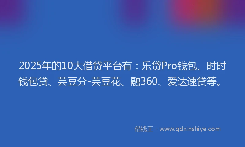 2025年的10大借贷平台有：乐贷Pro钱包、时时钱包贷、芸豆分-芸豆花、融360、爱达速贷等。