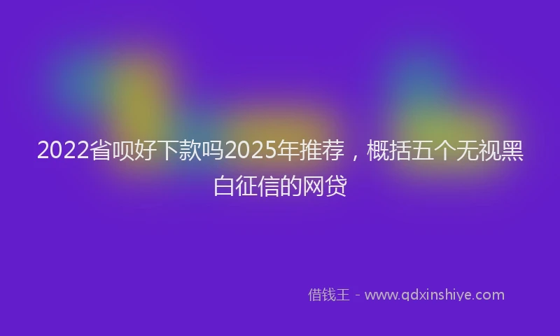 2022省呗好下款吗2025年推荐，概括五个无视黑白征信的网贷