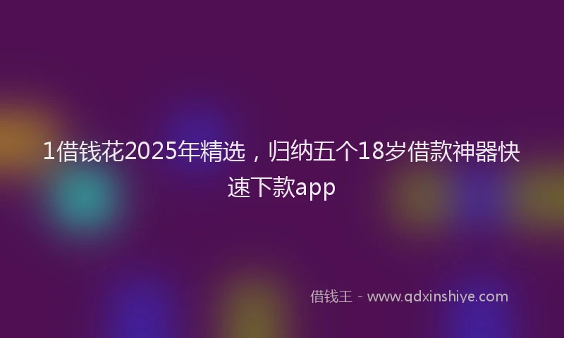 1借钱花2025年精选，归纳五个18岁借款神器快速下款app