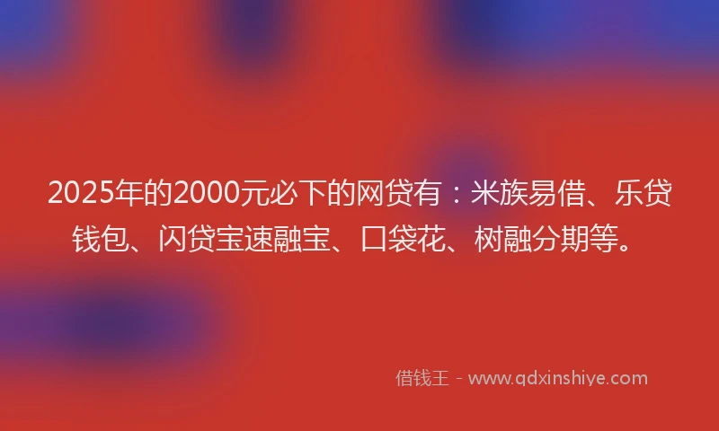 2025年的2000元必下的网贷有：米族易借、乐贷钱包、闪贷宝速融宝、口袋花、树融分期等。