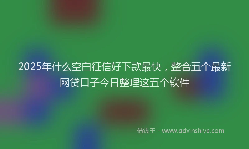 2025年什么空白征信好下款最快，整合五个最新网贷口子今日整理这五个软件