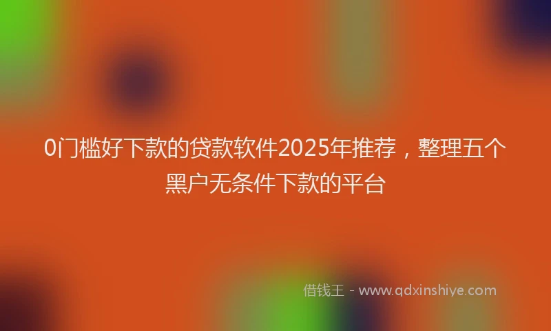 0门槛好下款的贷款软件2025年推荐，整理五个黑户无条件下款的平台