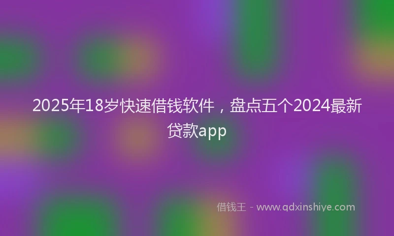 2025年18岁快速借钱软件，盘点五个2024最新贷款app