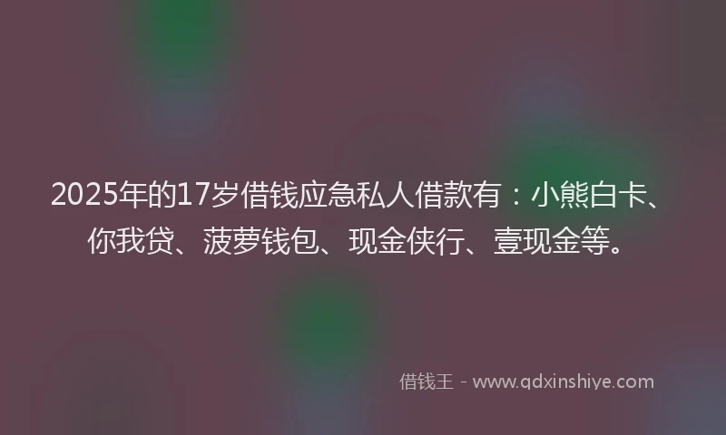 2025年的17岁借钱应急私人借款有：小熊白卡、你我贷、菠萝钱包、现金侠行、壹现金等。