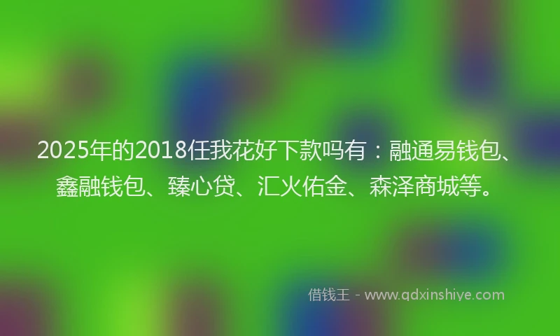 2025年的2018任我花好下款吗有：融通易钱包、鑫融钱包、臻心贷、汇火佑金、森泽商城等。