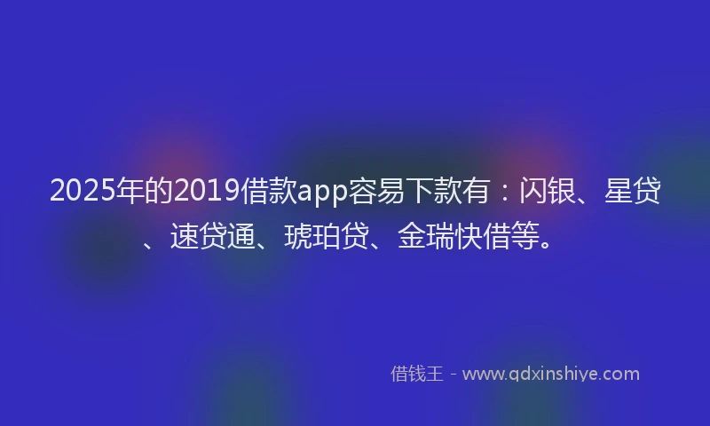 2025年的2019借款app容易下款有：闪银、星贷、速贷通、琥珀贷、金瑞快借等。