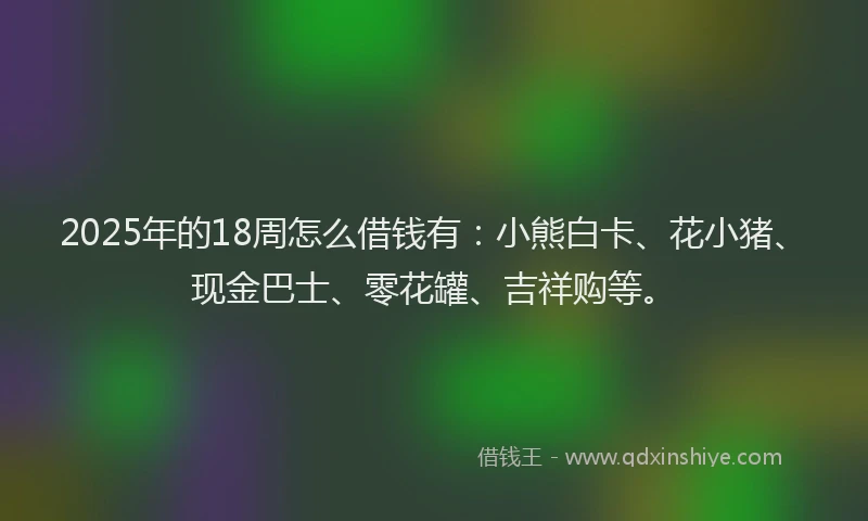 2025年的18周怎么借钱有：小熊白卡、花小猪、现金巴士、零花罐、吉祥购等。