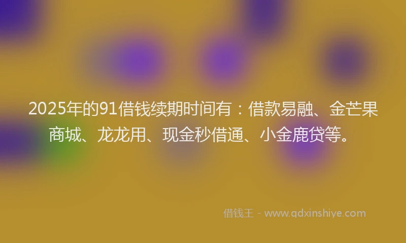 2025年的91借钱续期时间有：借款易融、金芒果商城、龙龙用、现金秒借通、小金鹿贷等。