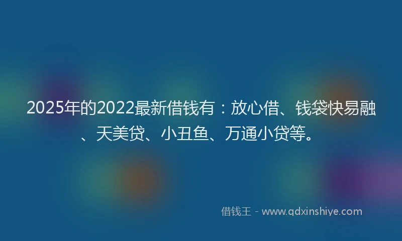 2025年的2022最新借钱有：放心借、钱袋快易融、天美贷、小丑鱼、万通小贷等。