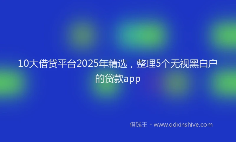 10大借贷平台2025年精选，整理5个无视黑白户的贷款app