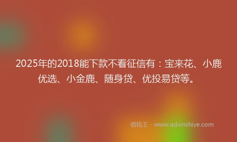 2025年的2018能下款不看征信有：宝来花、小鹿优选、小金鹿、随身贷、优投易贷等。