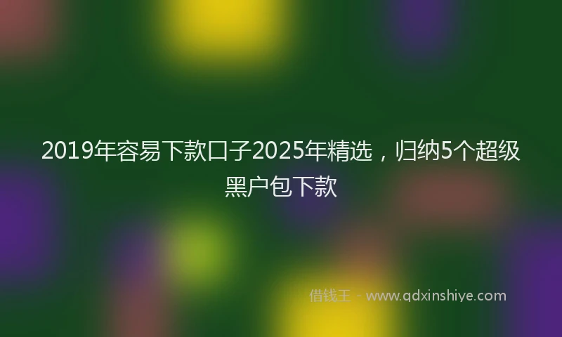 2019年容易下款口子2025年精选，归纳5个超级黑户包下款