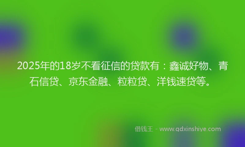 2025年的18岁不看征信的贷款有：鑫诚好物、青石信贷、京东金融、粒粒贷、洋钱速贷等。