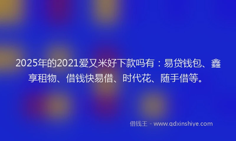 2025年的2021爱又米好下款吗有：易贷钱包、鑫享租物、借钱快易借、时代花、随手借等。