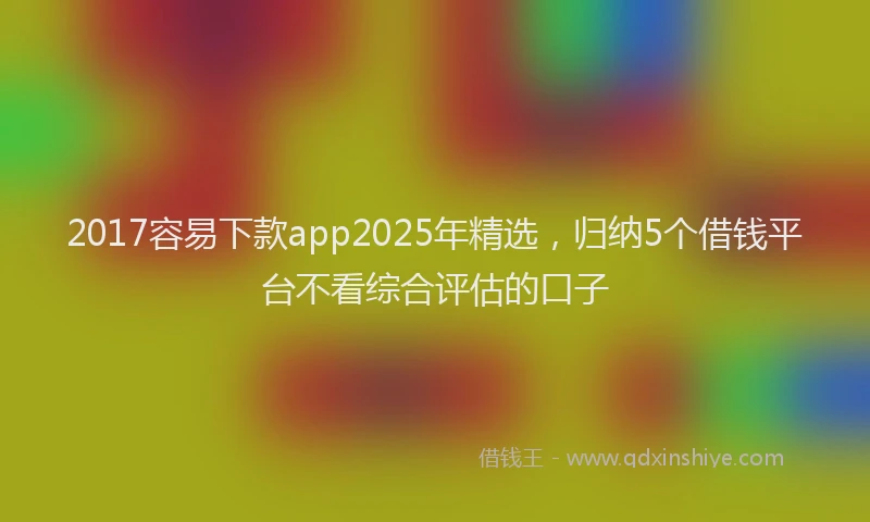 2017容易下款app2025年精选，归纳5个借钱平台不看综合评估的口子