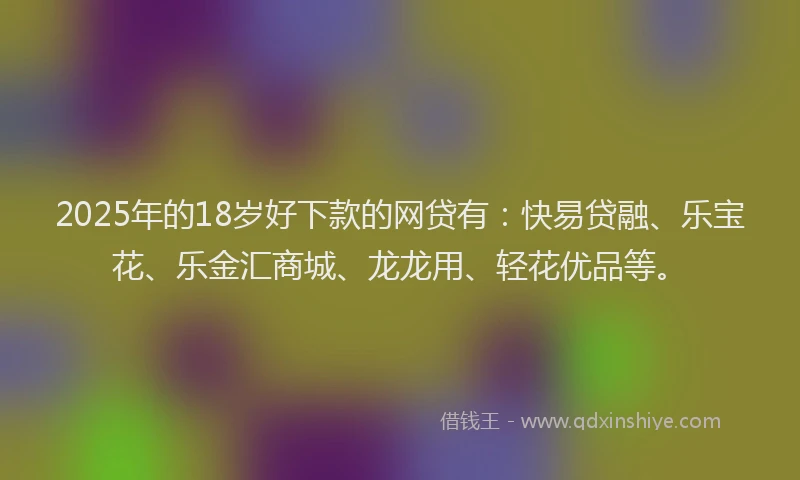 2025年的18岁好下款的网贷有：快易贷融、乐宝花、乐金汇商城、龙龙用、轻花优品等。