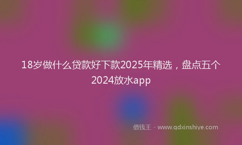 18岁做什么贷款好下款2025年精选，盘点五个2024放水app
