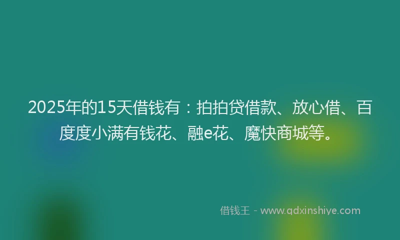 2025年的15天借钱有：拍拍贷借款、放心借、百度度小满有钱花、融e花、魔快商城等。