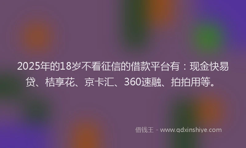 2025年的18岁不看征信的借款平台有：现金快易贷、桔享花、京卡汇、360速融、拍拍用等。