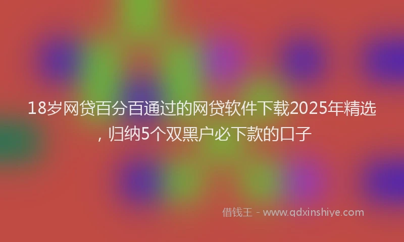 18岁网贷百分百通过的网贷软件下载2025年精选，归纳5个双黑户必下款的口子