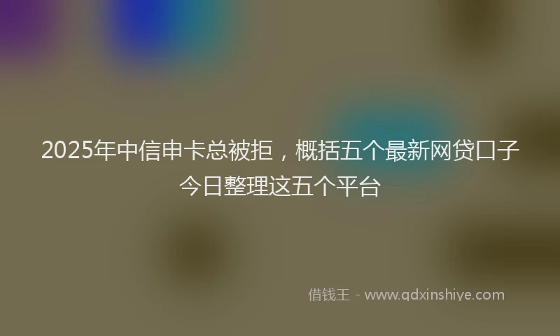 2025年中信申卡总被拒，概括五个最新网贷口子今日整理这五个平台