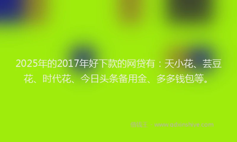 2025年的2017年好下款的网贷有：天小花、芸豆花、时代花、今日头条备用金、多多钱包等。