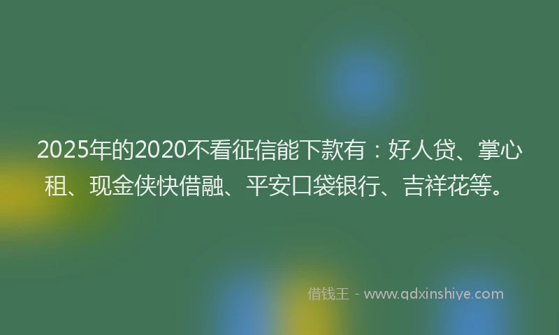 2025年的2020不看征信能下款有：好人贷、掌心租、现金侠快借融、平安口袋银行、吉祥花等。